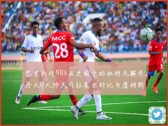 巴克利对NBA历史前十的独特见解乔丹大O大帅天勾拉塞尔科比与詹姆斯排名分析
