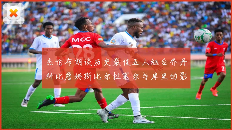 杰伦布朗谈历史最佳五人组合乔丹科比詹姆斯比尔拉塞尔与库里的影响力