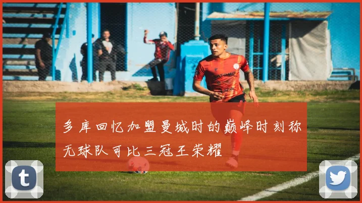 多库回忆加盟曼城时的巅峰时刻称无球队可比三冠王荣耀