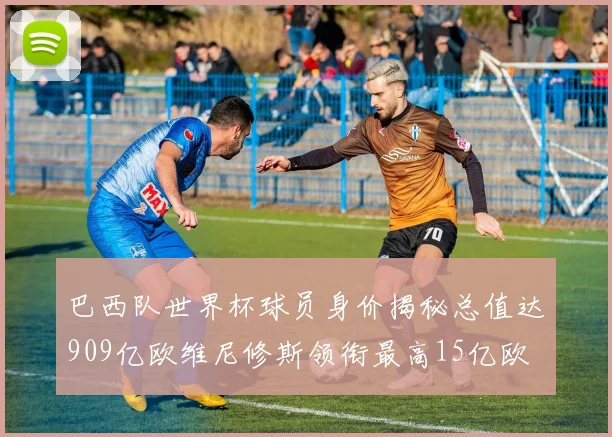 巴西队世界杯球员身价揭秘总值达909亿欧维尼修斯领衔最高15亿欧