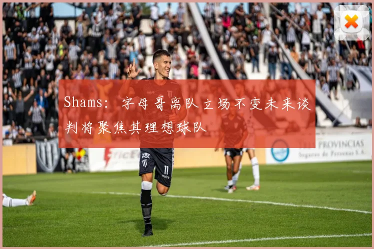 Shams：字母哥离队立场不变未来谈判将聚焦其理想球队