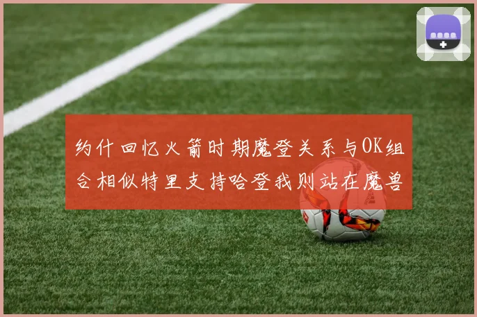 约什回忆火箭时期魔登关系与OK组合相似特里支持哈登我则站在魔兽一边